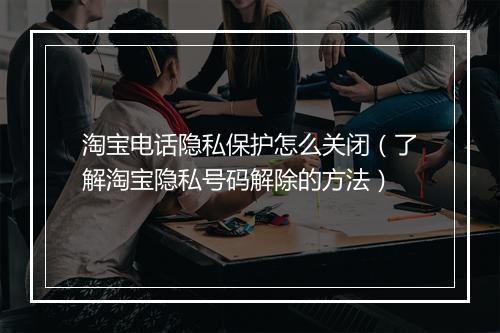 淘宝电话隐私保护怎么关闭（了解淘宝隐私号码解除的方法）