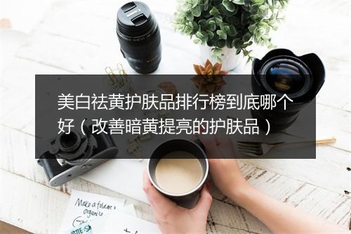 美白祛黄护肤品排行榜到底哪个好（改善暗黄提亮的护肤品）