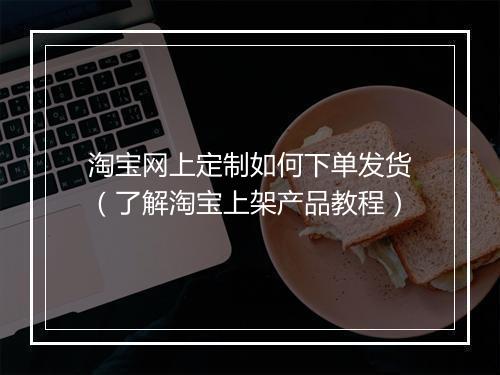 淘宝网上定制如何下单发货（了解淘宝上架产品教程）