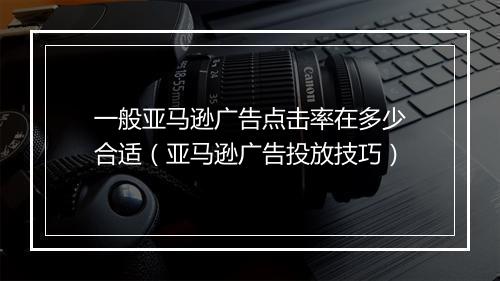 一般亚马逊广告点击率在多少合适（亚马逊广告投放技巧）