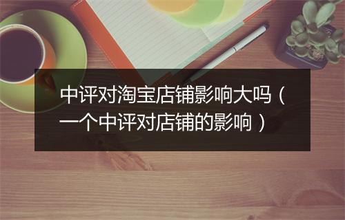 中评对淘宝店铺影响大吗（一个中评对店铺的影响）