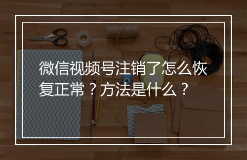 微信视频号注销了怎么恢复正常？方法是什么？