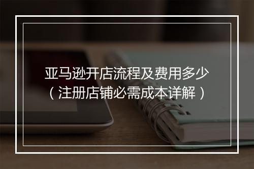 亚马逊开店流程及费用多少（注册店铺必需成本详解）