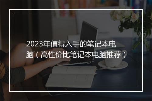 2023年值得入手的笔记本电脑（高性价比笔记本电脑推荐）