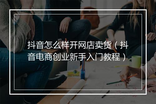 抖音怎么样开网店卖货（抖音电商创业新手入门教程）