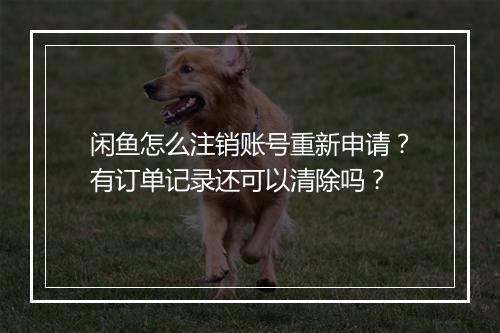 闲鱼怎么注销账号重新申请？有订单记录还可以清除吗？