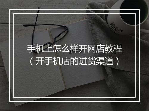 手机上怎么样开网店教程（开手机店的进货渠道）