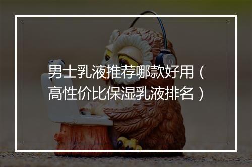 男士乳液推荐哪款好用（高性价比保湿乳液排名）