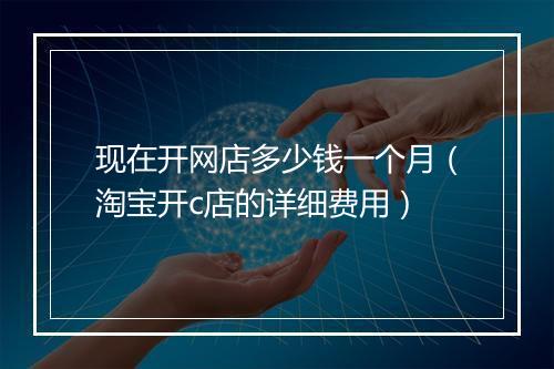 现在开网店多少钱一个月（淘宝开c店的详细费用）