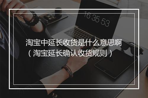 淘宝中延长收货是什么意思啊（淘宝延长确认收货规则）