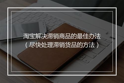 淘宝解决滞销商品的最佳办法（尽快处理滞销货品的方法）