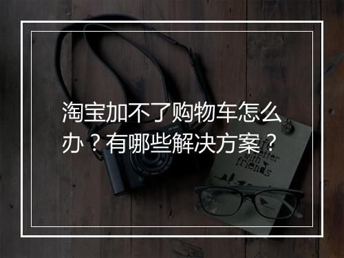 淘宝加不了购物车怎么办？有哪些解决方案？