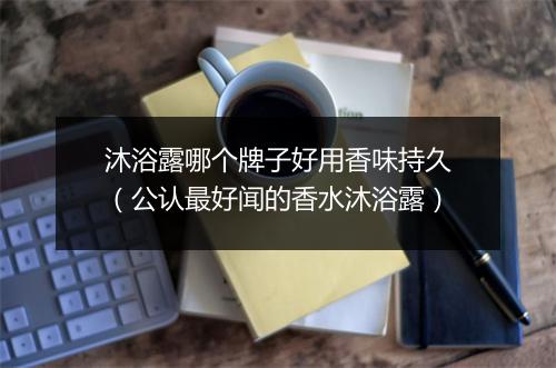 沐浴露哪个牌子好用香味持久（公认最好闻的香水沐浴露）