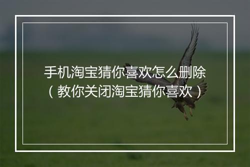 手机淘宝猜你喜欢怎么删除（教你关闭淘宝猜你喜欢）