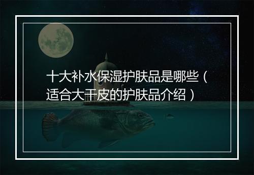 十大补水保湿护肤品是哪些（适合大干皮的护肤品介绍）