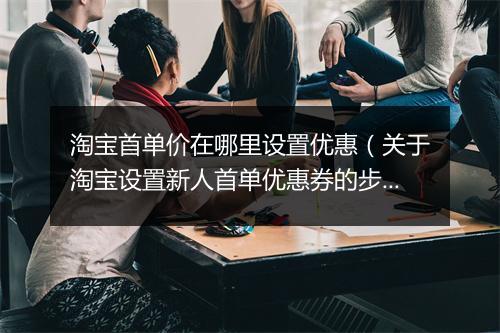 淘宝首单价在哪里设置优惠（关于淘宝设置新人首单优惠券的步骤）