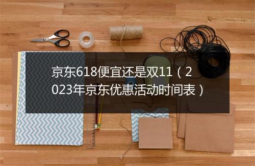 京东618便宜还是双11（2023年京东优惠活动时间表）