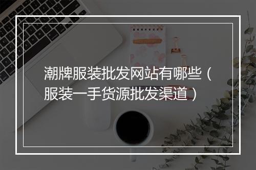 潮牌服装批发网站有哪些（服装一手货源批发渠道）