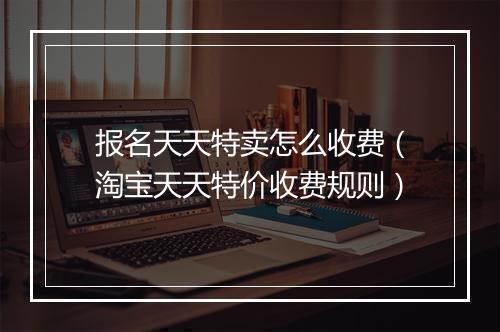 报名天天特卖怎么收费（淘宝天天特价收费规则）