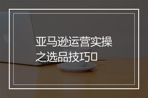 亚马逊运营实操之选品技巧​