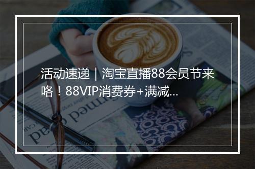 活动速递｜淘宝直播88会员节来咯！88VIP消费券+满减，一省到底！