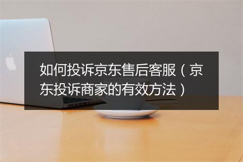 如何投诉京东售后客服（京东投诉商家的有效方法）