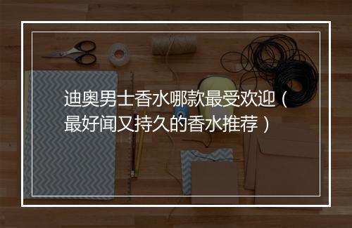 迪奥男士香水哪款最受欢迎（最好闻又持久的香水推荐）