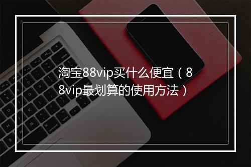 淘宝88vip买什么便宜（88vip最划算的使用方法）