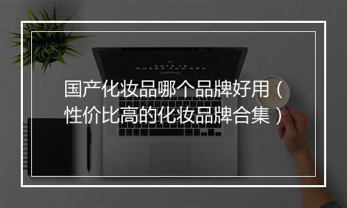 国产化妆品哪个品牌好用（性价比高的化妆品牌合集）