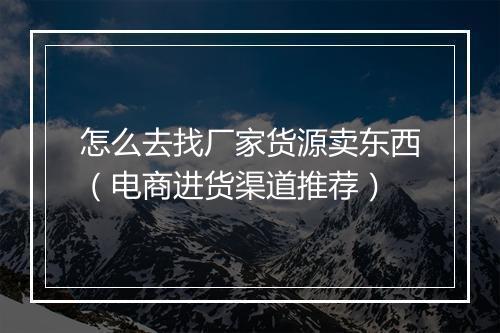怎么去找厂家货源卖东西（电商进货渠道推荐）