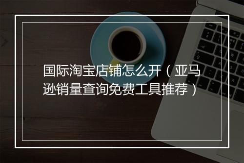 国际淘宝店铺怎么开（亚马逊销量查询免费工具推荐）