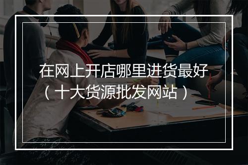 在网上开店哪里进货最好（十大货源批发网站）