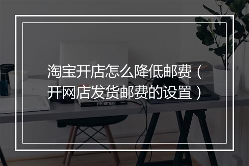 淘宝开店怎么降低邮费（开网店发货邮费的设置）