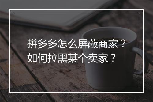 拼多多怎么屏蔽商家？如何拉黑某个卖家？