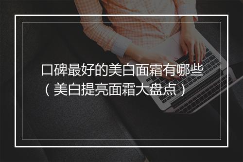 口碑最好的美白面霜有哪些（美白提亮面霜大盘点）