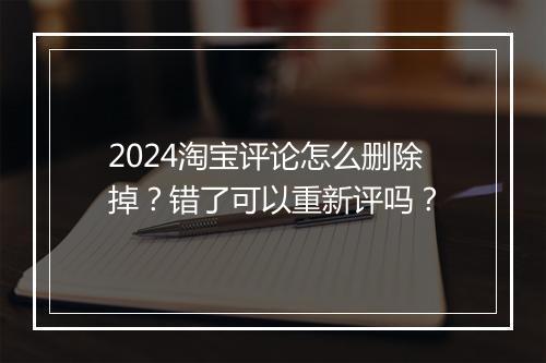 2024淘宝评论怎么删除掉？错了可以重新评吗？