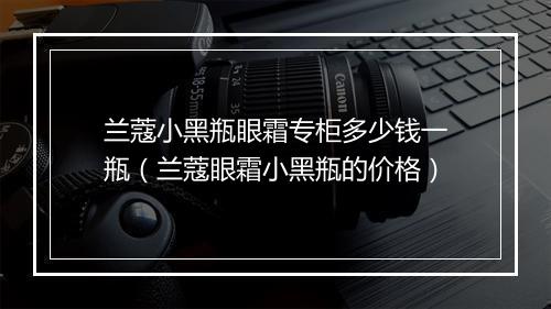兰蔻小黑瓶眼霜专柜多少钱一瓶（兰蔻眼霜小黑瓶的价格）