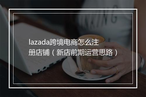 lazada跨境电商怎么注册店铺（新店前期运营思路）