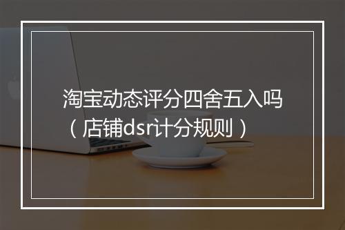 淘宝动态评分四舍五入吗（店铺dsr计分规则）
