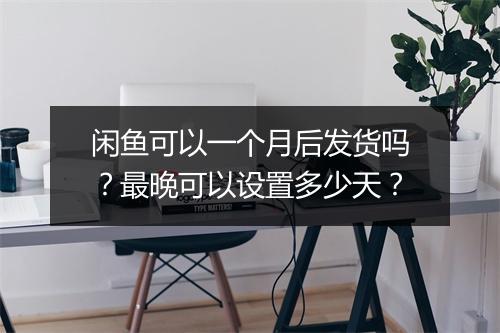 闲鱼可以一个月后发货吗？最晚可以设置多少天？