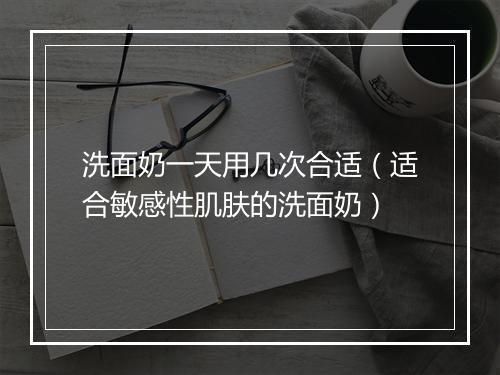洗面奶一天用几次合适（适合敏感性肌肤的洗面奶）