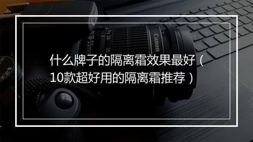 什么牌子的隔离霜效果最好（10款超好用的隔离霜推荐）