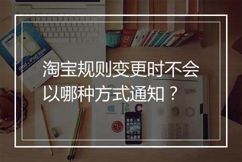 淘宝规则变更时不会以哪种方式通知？