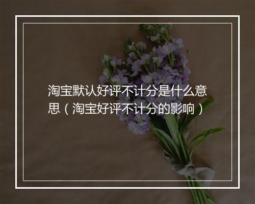 淘宝默认好评不计分是什么意思（淘宝好评不计分的影响）