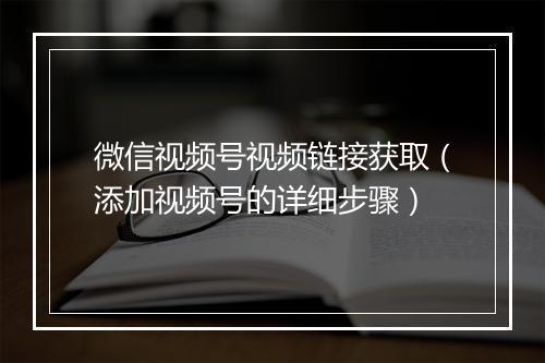 微信视频号视频链接获取（添加视频号的详细步骤）