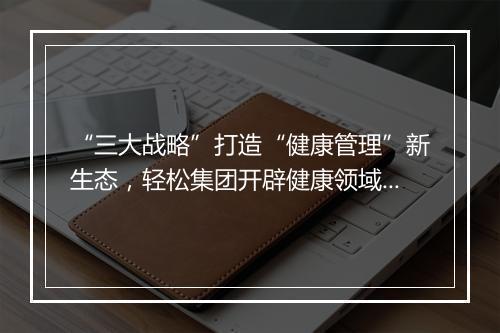 “三大战略”打造“健康管理”新生态，轻松集团开辟健康领域新增长赛道