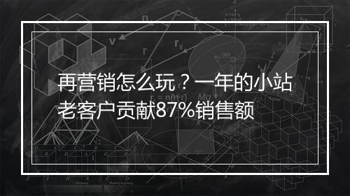 再营销怎么玩？一年的小站老客户贡献87%销售额