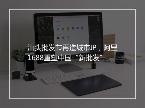 汕头批发节再造城市IP，阿里1688重塑中国“新批发”