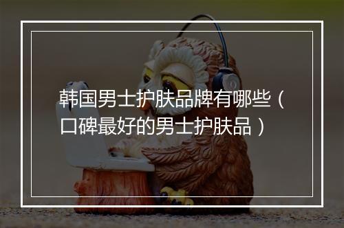 韩国男士护肤品牌有哪些（口碑最好的男士护肤品）
