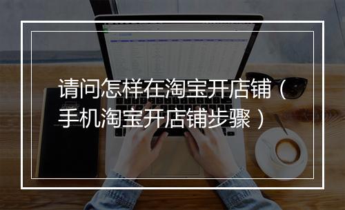 请问怎样在淘宝开店铺（手机淘宝开店铺步骤）